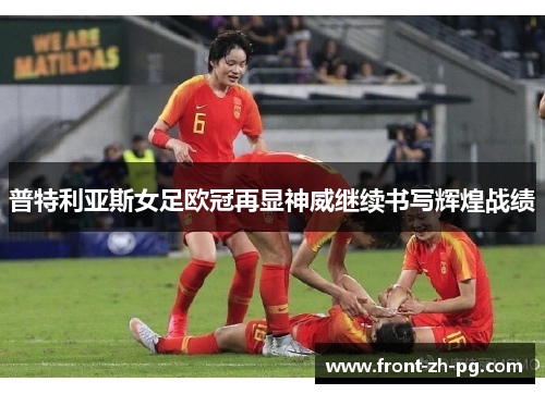 普特利亚斯女足欧冠再显神威继续书写辉煌战绩