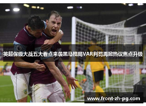 英超保级大战五大看点来袭黑马搅局VAR判罚再掀热议焦点升级 英超保级大战五大看点来袭黑马搅局VAR判罚再掀热议焦点升级