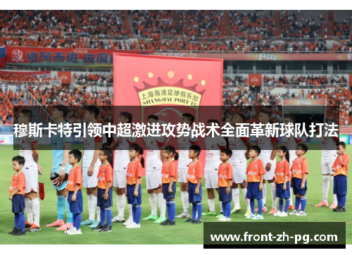 穆斯卡特引领中超激进攻势战术全面革新球队打法 穆斯卡特引领中超激进攻势战术全面革新球队打法
